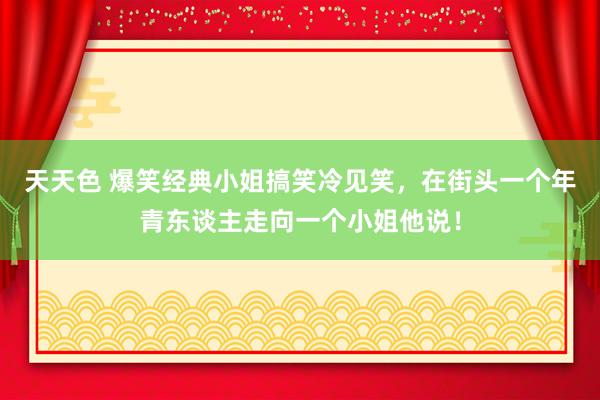 天天色 爆笑经典小姐搞笑冷见笑，在街头一个年青东谈主走向一个小姐他说！