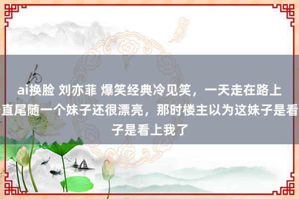 ai换脸 刘亦菲 爆笑经典冷见笑，一天走在路上死后一直尾随一个妹子还很漂亮，那时楼主以为这妹子是看上我了