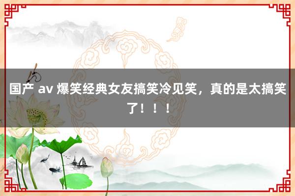 国产 av 爆笑经典女友搞笑冷见笑，真的是太搞笑了！！！