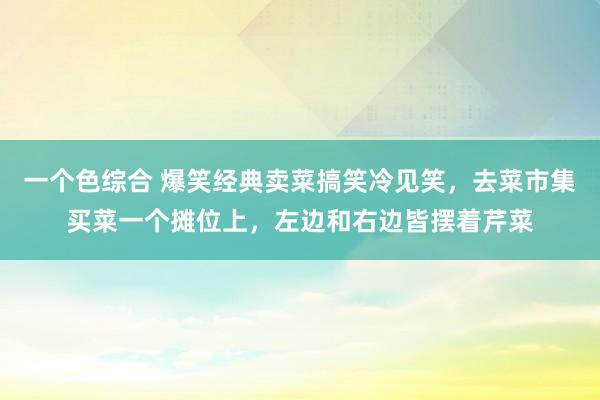 一个色综合 爆笑经典卖菜搞笑冷见笑，去菜市集买菜一个摊位上，左边和右边皆摆着芹菜