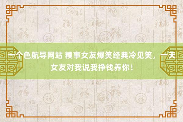 一个色航导网站 糗事女友爆笑经典冷见笑，一天女友对我说我挣钱养你！