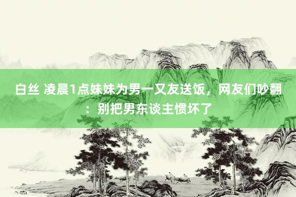 白丝 凌晨1点妹妹为男一又友送饭，网友们吵翻：别把男东谈主惯坏了
