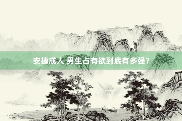 安捷成人 男生占有欲到底有多强？