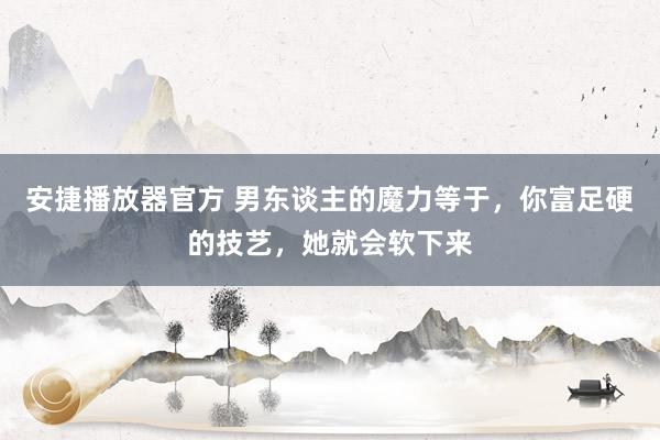 安捷播放器官方 男东谈主的魔力等于,你富足硬的技艺,她就会软下来