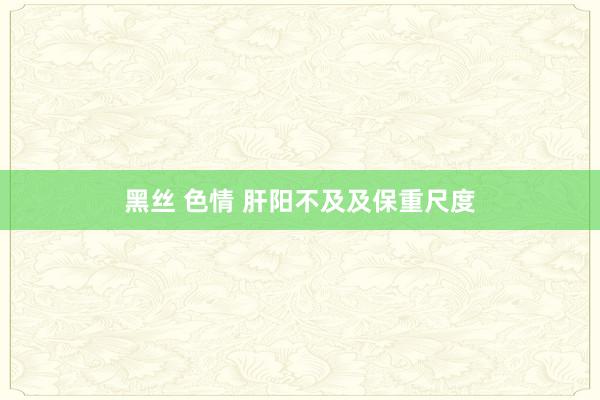 黑丝 色情 肝阳不及及保重尺度