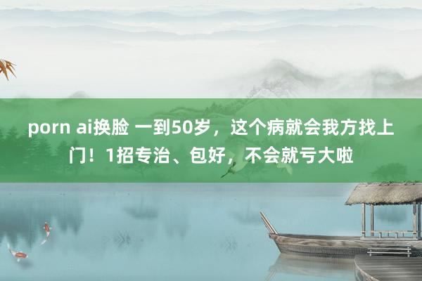 porn ai换脸 一到50岁，这个病就会我方找上门！1招专治、包好，不会就亏大啦