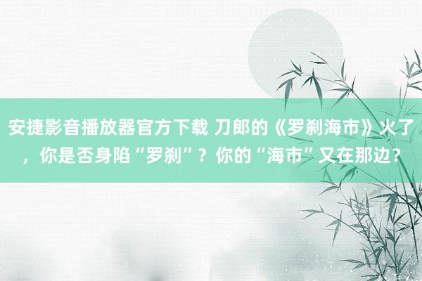 安捷影音播放器官方下载 刀郎的《罗刹海市》火了，你是否身陷“罗刹”？你的“海市”又在那边？