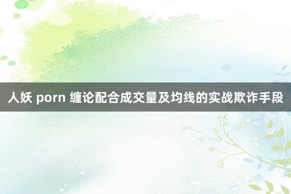 人妖 porn 缠论配合成交量及均线的实战欺诈手段