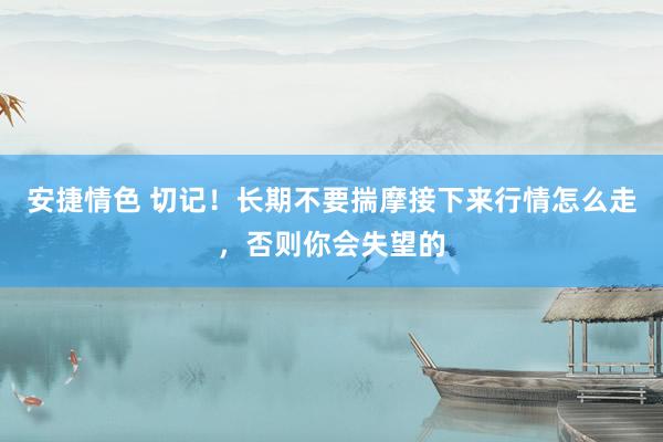 安捷情色 切记！长期不要揣摩接下来行情怎么走，否则你会失望的
