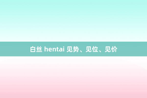白丝 hentai 见势、见位、见价