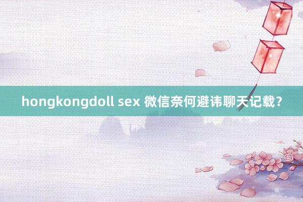 hongkongdoll sex 微信奈何避讳聊天记载？