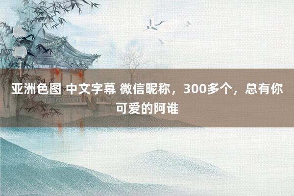 亚洲色图 中文字幕 微信昵称，300多个，总有你可爱的阿谁