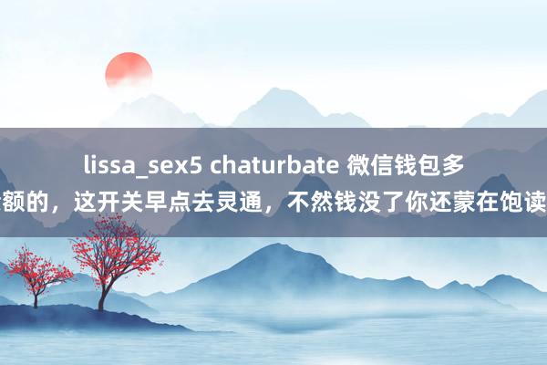 lissa_sex5 chaturbate 微信钱包多余额的，这开关早点去灵通，不然钱没了你还蒙在饱读里
