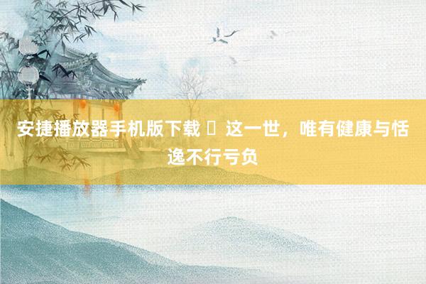 安捷播放器手机版下载 ​这一世，唯有健康与恬逸不行亏负