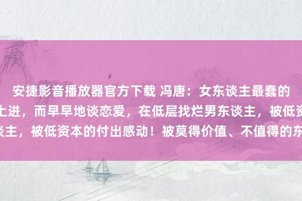 安捷影音播放器官方下载 冯唐:女东谈主最蠢的活动,便是不好好念书上进,而早早地谈恋爱,在低层找烂男东谈主,被低资本的付出感动!被莫得价值、不值得的东谈主粉碎时辰。