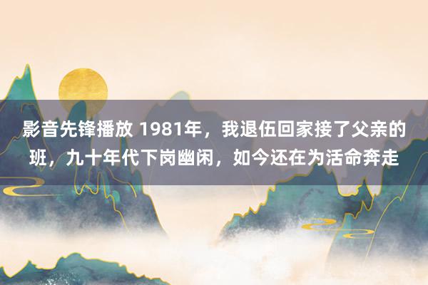影音先锋播放 1981年，我退伍回家接了父亲的班，九十年代下岗幽闲，如今还在为活命奔走