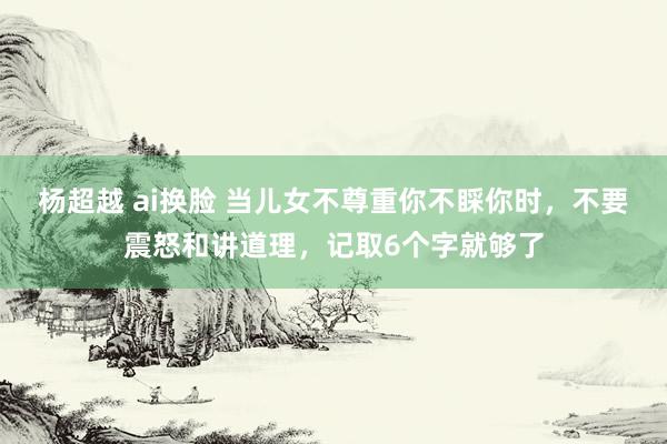 杨超越 ai换脸 当儿女不尊重你不睬你时，不要震怒和讲道理，记取6个字就够了