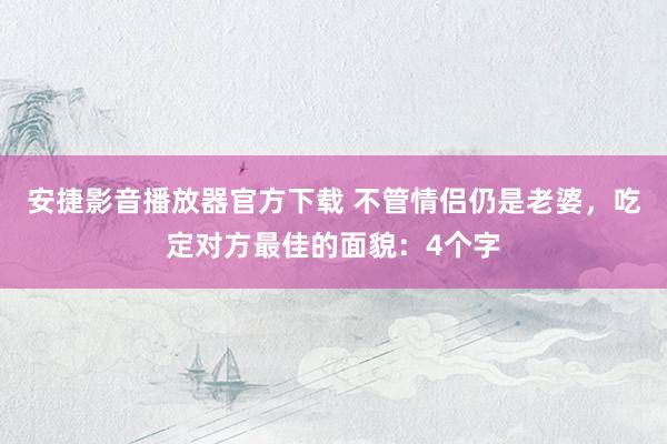 安捷影音播放器官方下载 不管情侣仍是老婆，吃定对方最佳的面貌：4个字