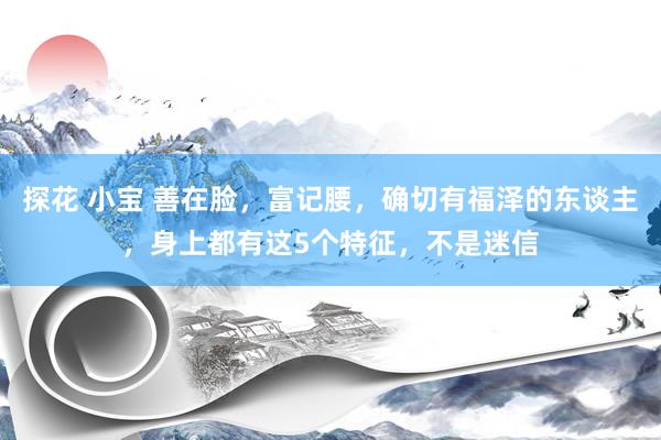 探花 小宝 善在脸，富记腰，确切有福泽的东谈主，身上都有这5个特征，不是迷信