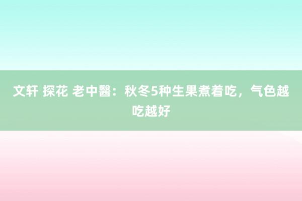 文轩 探花 老中醫：秋冬5种生果煮着吃，气色越吃越好