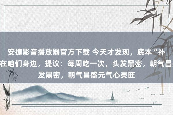 安捷影音播放器官方下载 今天才发现，底本“补肾猛将”就藏在咱们身边，提议：每周吃一次，头发黑密，朝气昌盛元气心灵旺