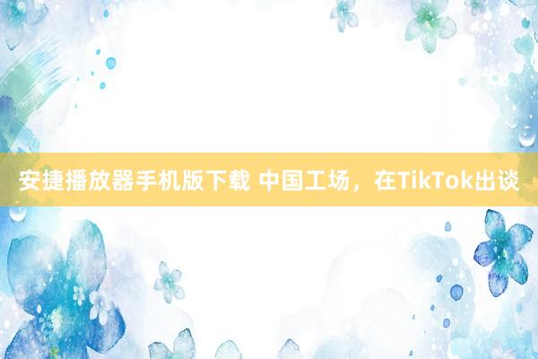 安捷播放器手机版下载 中国工场，在TikTok出谈