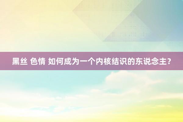 黑丝 色情 如何成为一个内核结识的东说念主？