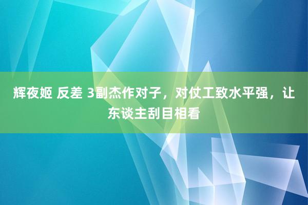 辉夜姬 反差 3副杰作对子，对仗工致水平强，让东谈主刮目相看