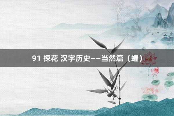 91 探花 汉字历史——当然篇（蠷）