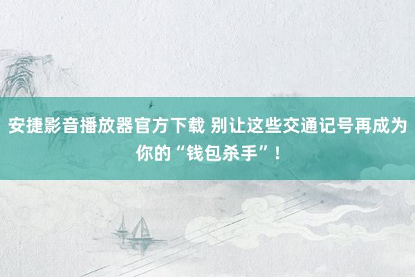 安捷影音播放器官方下载 别让这些交通记号再成为你的“钱包杀手”！