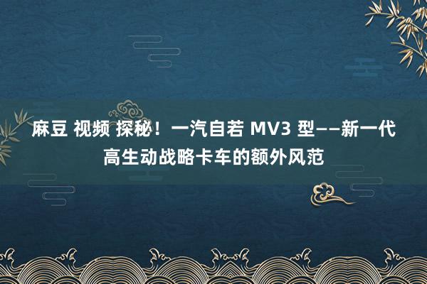 麻豆 视频 探秘！一汽自若 MV3 型——新一代高生动战略卡车的额外风范