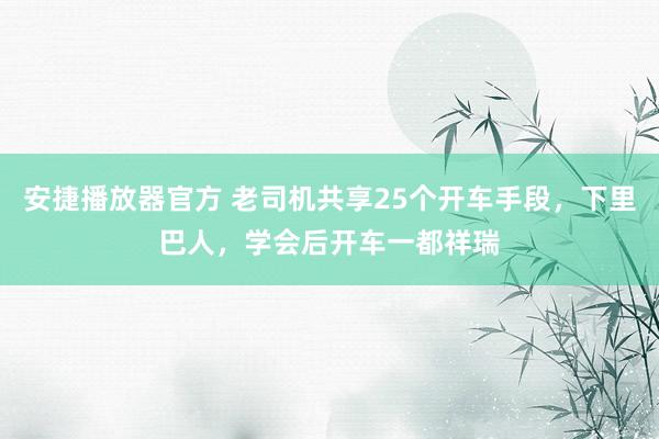安捷播放器官方 老司机共享25个开车手段，下里巴人，学会后开车一都祥瑞