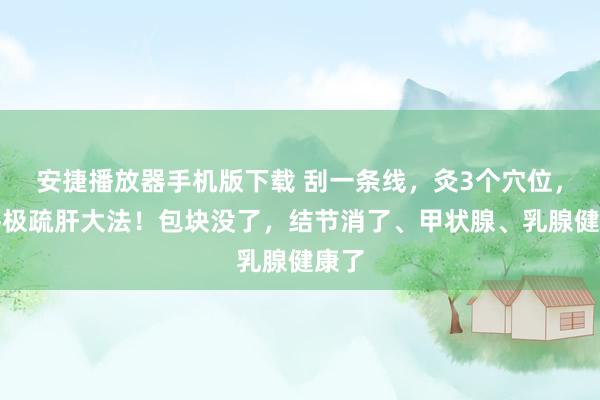 安捷播放器手机版下载 刮一条线，灸3个穴位，是终极疏肝大法！包块没了，结节消了、甲状腺、乳腺健康了