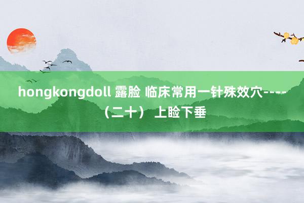 hongkongdoll 露脸 临床常用一针殊效穴----（二十） 上睑下垂
