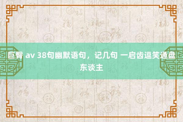 巨臀 av 38句幽默语句，记几句 一启齿逗笑通盘东谈主