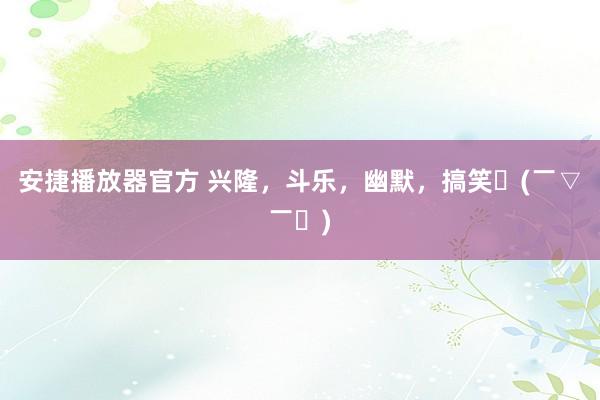安捷播放器官方 兴隆，斗乐，幽默，搞笑〜(￣▽￣〜)