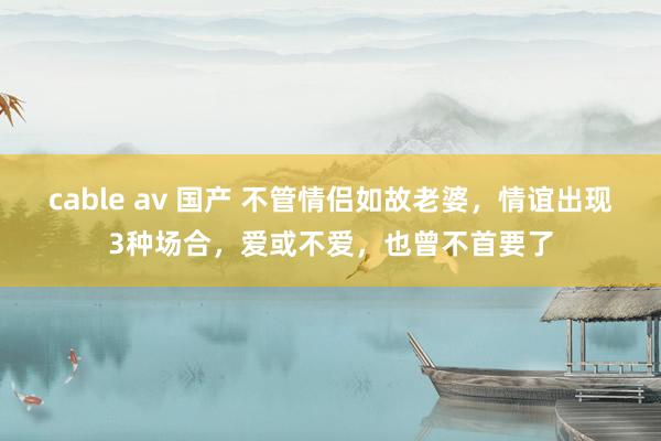 cable av 国产 不管情侣如故老婆，情谊出现3种场合，爱或不爱，也曾不首要了