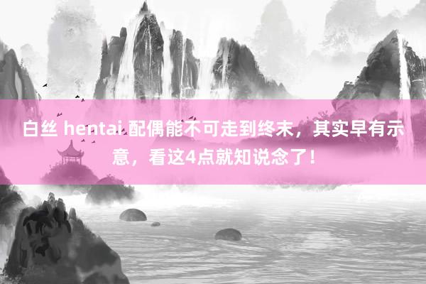 白丝 hentai 配偶能不可走到终末，其实早有示意，看这4点就知说念了！