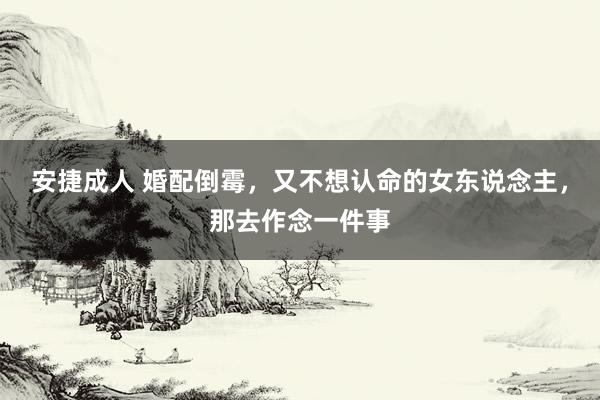 安捷成人 婚配倒霉，又不想认命的女东说念主，那去作念一件事