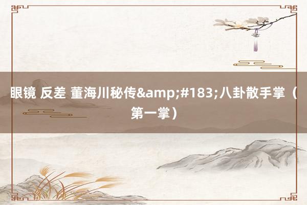眼镜 反差 董海川秘传&#183;八卦散手掌（第一掌）