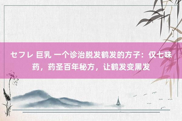 セフレ 巨乳 一个诊治脱发鹤发的方子：仅七味药，药圣百年秘方，让鹤发变黑发
