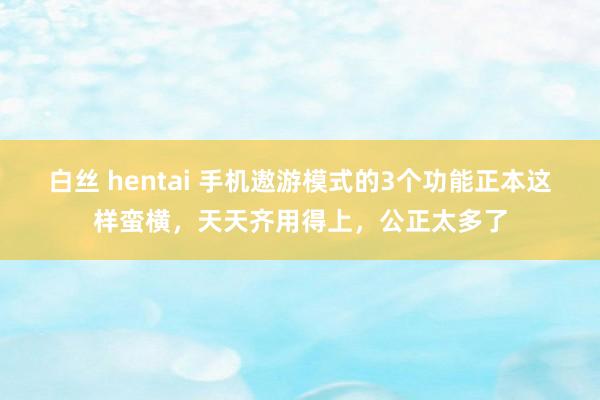 白丝 hentai 手机遨游模式的3个功能正本这样蛮横，天天齐用得上，公正太多了