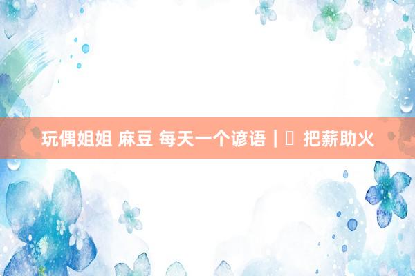 玩偶姐姐 麻豆 每天一个谚语｜​把薪助火