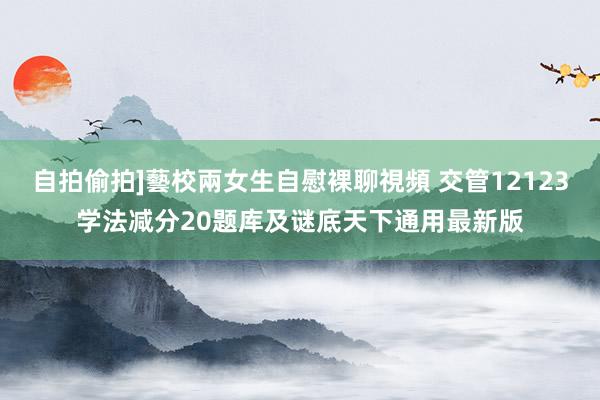 自拍偷拍]藝校兩女生自慰裸聊視頻 交管12123学法减分20题库及谜底天下通用最新版