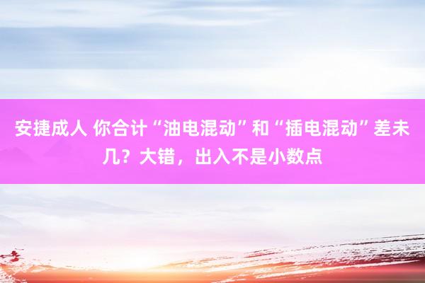 安捷成人 你合计“油电混动”和“插电混动”差未几？大错，出入不是小数点