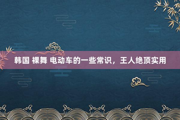 韩国 裸舞 电动车的一些常识，王人绝顶实用