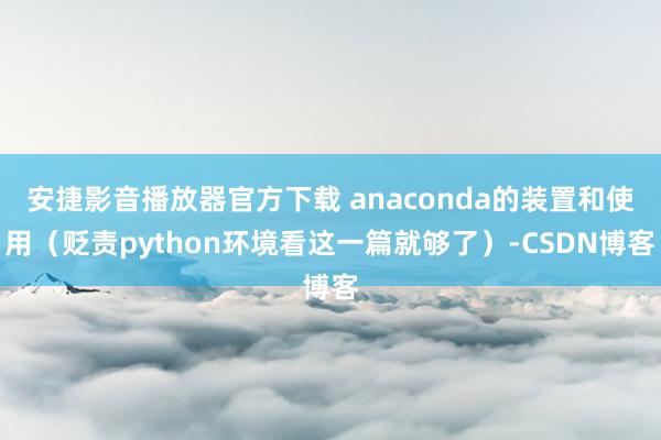安捷影音播放器官方下载 anaconda的装置和使用（贬责python环境看这一篇就够了）-CSDN博客